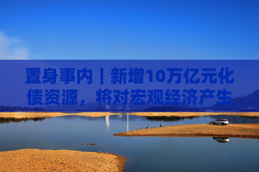 置身事内｜新增10万亿元化债资源，将对宏观经济产生三个维度的作用