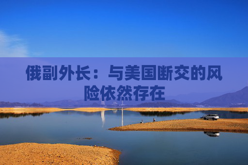俄副外长：与美国断交的风险依然存在