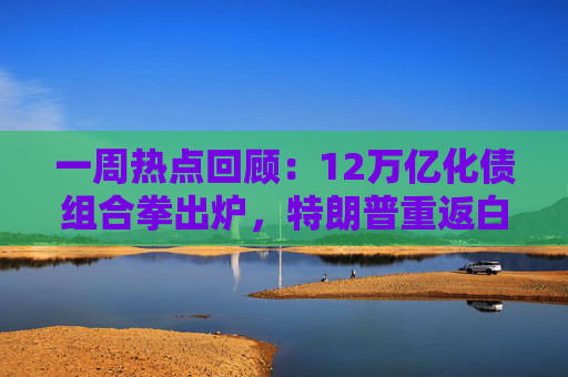 一周热点回顾：12万亿化债组合拳出炉，特朗普重返白宫