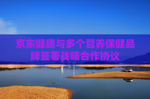 京东健康与多个营养保健品牌签署战略合作协议