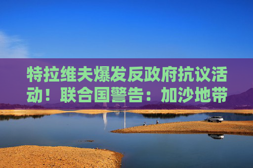 特拉维夫爆发反政府抗议活动！联合国警告：加沙地带可能出现饥荒
