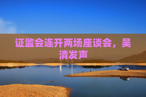 证监会连开两场座谈会，吴清发声