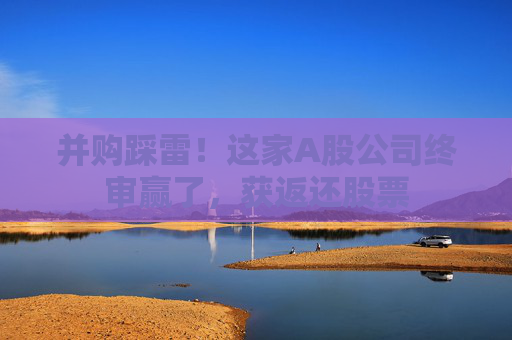 并购踩雷！这家A股公司终审赢了，获返还股票