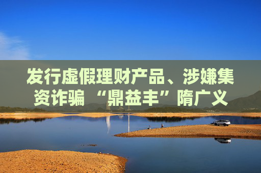发行虚假理财产品、涉嫌集资诈骗 “鼎益丰”隋广义等人被采取刑事强制措施