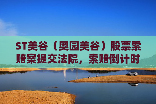 ST美谷（奥园美谷）股票索赔案提交法院，索赔倒计时！投资者抓紧诉讼