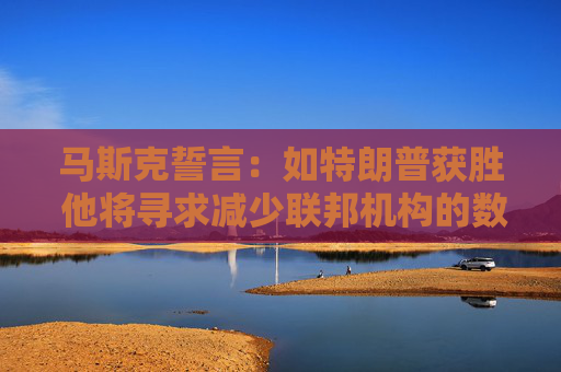 马斯克誓言：如特朗普获胜 他将寻求减少联邦机构的数量