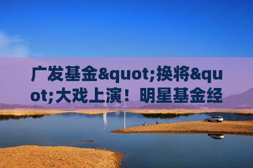 广发基金"换将"大戏上演！明星基金经理邱璟旻黯然离场，业绩惨不忍睹！新任掌舵人能否力挽狂澜？