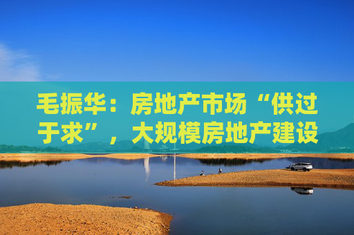 毛振华：房地产市场“供过于求”，大规模房地产建设时代已经过去了