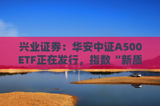 兴业证券：华安中证A500ETF正在发行，指数“新质生产力”占比高，便利境内外中长期资金配置A股资产