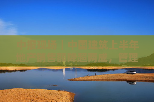 中报现场｜中国建筑上半年地产销售额降超两成，管理层称房开投资预算占3/4