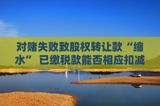 对赌失败致股权转让款“缩水” 已缴税款能否相应扣减？