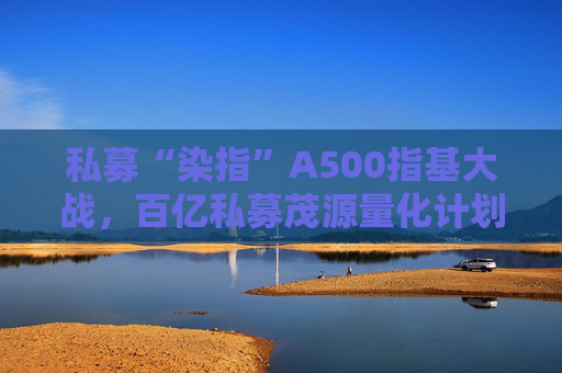 私募“染指”A500指基大战，百亿私募茂源量化计划展开A500指增实盘交易