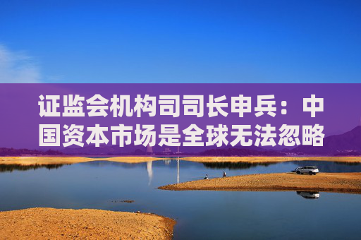 证监会机构司司长申兵：中国资本市场是全球无法忽略且最重要的市场