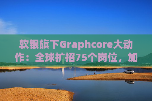 软银旗下Graphcore大动作：全球扩招75个岗位，加速半导体AI布局