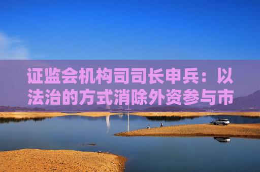 证监会机构司司长申兵：以法治的方式消除外资参与市场面临的不确定性
