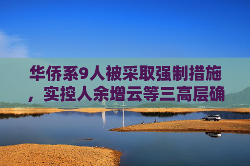华侨系9人被采取强制措施，实控人余增云等三高层确认已出境