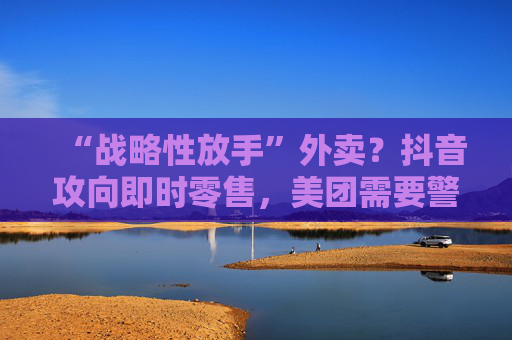 “战略性放手”外卖？抖音攻向即时零售，美团需要警惕本地生活诞生“新王”吗？
