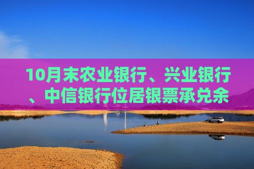 10月末农业银行、兴业银行、中信银行位居银票承兑余额前三强