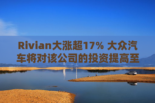 Rivian大涨超17% 大众汽车将对该公司的投资提高至58亿美元