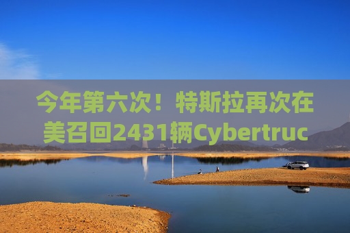 今年第六次！特斯拉再次在美召回2431辆Cybertruck
