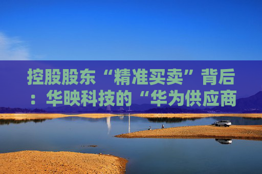 控股股东“精准买卖”背后：华映科技的“华为供应商”有多少含金量？