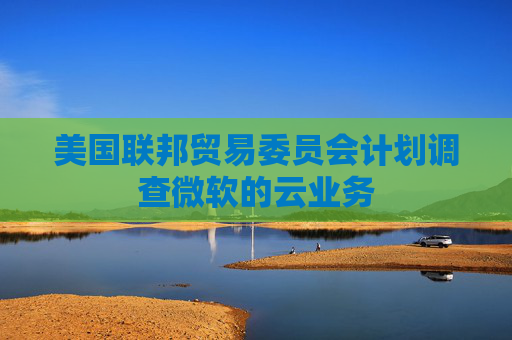 美国联邦贸易委员会计划调查微软的云业务