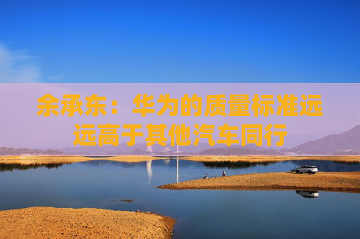 余承东：华为的质量标准远远高于其他汽车同行