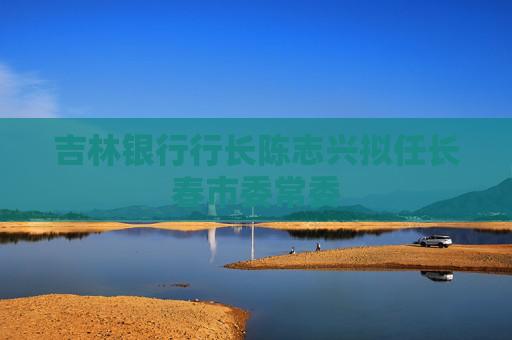吉林银行行长陈志兴拟任长春市委常委