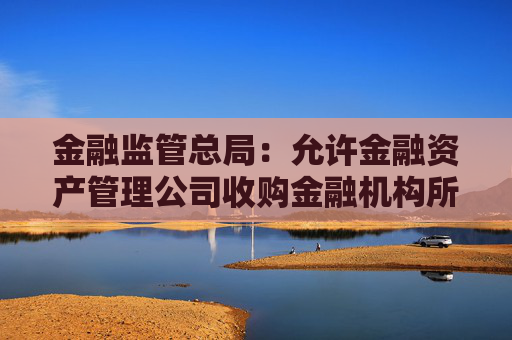 金融监管总局：允许金融资产管理公司收购金融机构所持有的重组资产、其他已发生信用减值的资产等