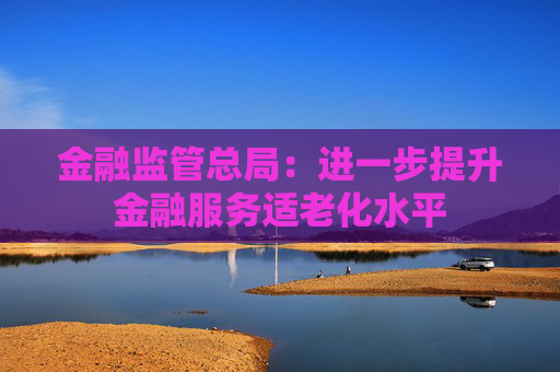 金融监管总局：进一步提升金融服务适老化水平