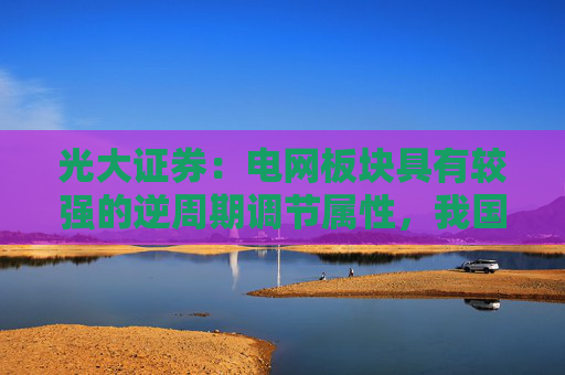 光大证券：电网板块具有较强的逆周期调节属性，我国电网投资有望持续增长