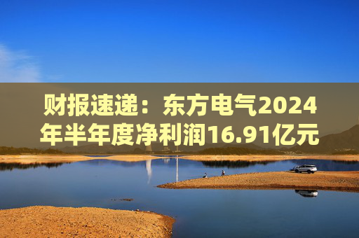 财报速递：东方电气2024年半年度净利润16.91亿元