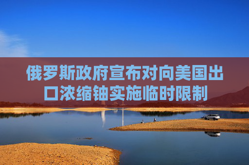 俄罗斯政府宣布对向美国出口浓缩铀实施临时限制