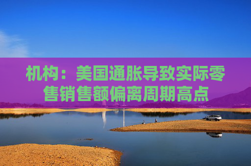 机构：美国通胀导致实际零售销售额偏离周期高点