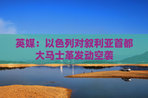 英媒：以色列对叙利亚首都大马士革发动空袭