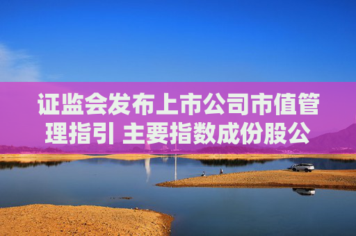 证监会发布上市公司市值管理指引 主要指数成份股公司应制定市值管理制度 长期破净公司应制定估值提升计划