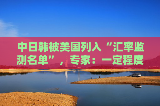 中日韩被美国列入“汇率监测名单”，专家：一定程度上会加剧国际经济竞争中紧张情绪