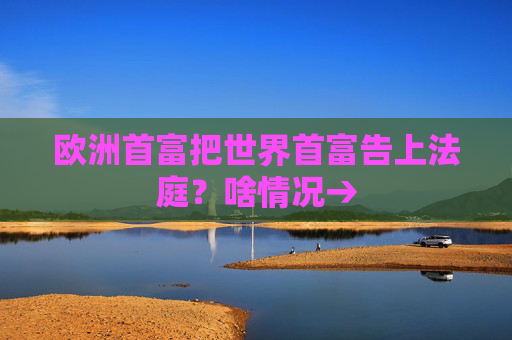 欧洲首富把世界首富告上法庭？啥情况→