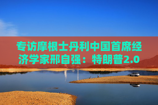 专访摩根士丹利中国首席经济学家邢自强：特朗普2.0给全球经济增加不确定性，中国经济政策成为关注焦点