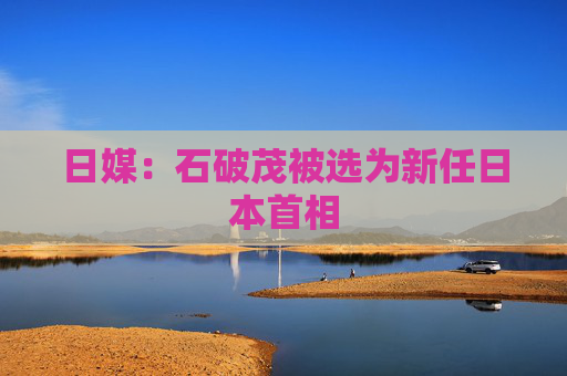 日媒：石破茂被选为新任日本首相