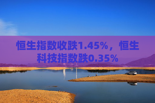 恒生指数收跌1.45%，恒生科技指数跌0.35%