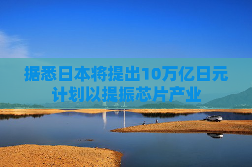 据悉日本将提出10万亿日元计划以提振芯片产业