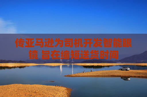 传亚马逊为司机开发智能眼镜 旨在缩短送货时间