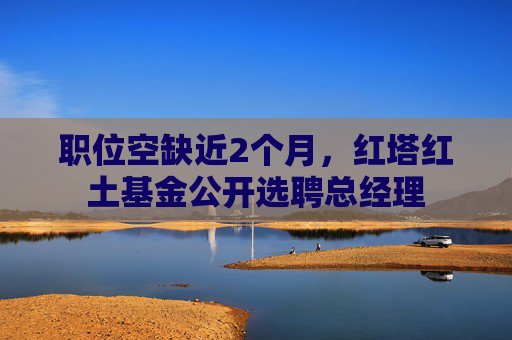 职位空缺近2个月，红塔红土基金公开选聘总经理