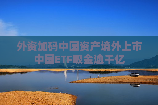外资加码中国资产境外上市中国ETF吸金逾千亿