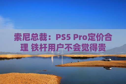索尼总裁：PS5 Pro定价合理 铁杆用户不会觉得贵