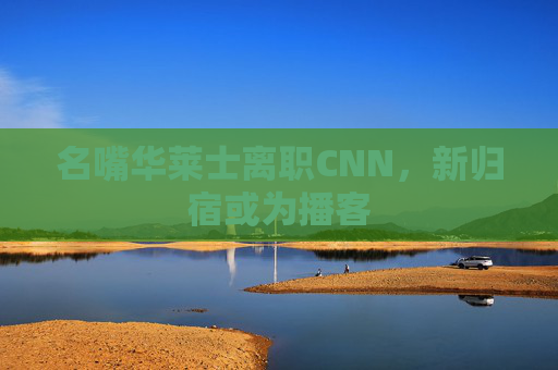 名嘴华莱士离职CNN，新归宿或为播客