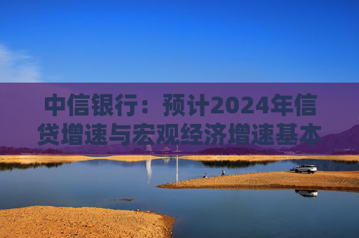 中信银行：预计2024年信贷增速与宏观经济增速基本匹配