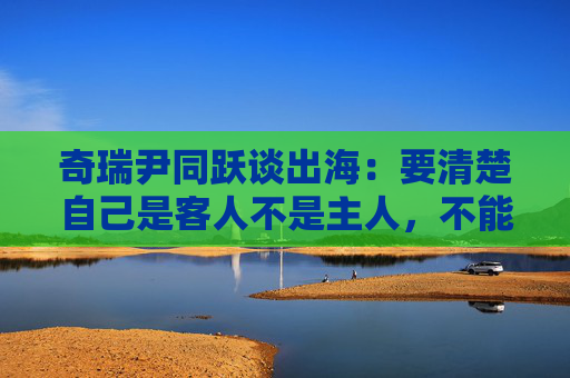 奇瑞尹同跃谈出海：要清楚自己是客人不是主人，不能把国内的一些打法带过去
