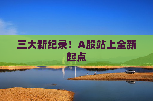 三大新纪录！A股站上全新起点